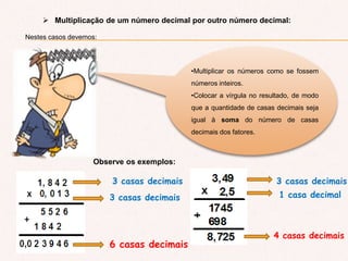  Multiplicação de um número decimal por outro número decimal:
Nestes casos devemos:
•Multiplicar os números como se fossem
números inteiros.
•Colocar a vírgula no resultado, de modo
que a quantidade de casas decimais seja
igual à soma do número de casas
decimais dos fatores.
Observe os exemplos:
3 casas decimais
3 casas decimais
6 casas decimais
3 casas decimais
1 casa decimal
4 casas decimais
 