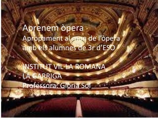 Aprenem òpera
Apropament al mon de l’òpera
amb els alumnes de 3r d’ESO
INSTITUT VIL·LA ROMANA
LA GARRIGA
Professora: Glòria Sol
 