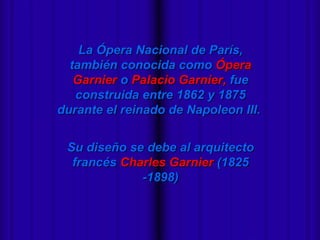 La Ópera Nacional de París,
  también conocida como Ópera
   Garnier o Palacio Garnier, fue
   construida entre 1862 y 1875
durante el reinado de Napoleon III.


 Su diseño se debe al arquitecto
  francés Charles Garnier (1825
             -1898)
 