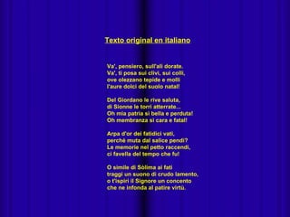 Texto original en italiano


Va', pensiero, sull'ali dorate.
Va', ti posa sui clivi, sui colli,
ove olezzano tepide e molli
l'aure dolci del suolo natal!

Del Giordano le rive saluta,
di Sionne le torri atterrate...
Oh mia patria sì bella e perduta!
Oh membranza sì cara e fatal!

Arpa d'or dei fatidici vati,
perché muta dal salice pendi?
Le memorie nel petto raccendi,
ci favella del tempo che fu!

O simile di Sòlima ai fati
traggi un suono di crudo lamento,
o t'ispiri il Signore un concento
che ne infonda al patire virtù.
 