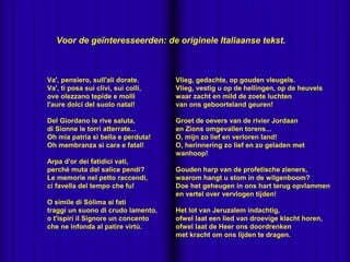 
Va', pensiero, sull'ali dorate.
Va', ti posa sui clivi, sui colli,
ove olezzano tepide e molli
l'aure dolci del suolo natal!
Del Giordano le rive saluta,
di Sionne le torri atterrate...
Oh mia patria sì bella e perduta!
Oh membranza sì cara e fatal!
Arpa d'or dei fatidici vati,
perché muta dal salice pendi?
Le memorie nel petto raccendi,
ci favella del tempo che fu!
O simile di Sòlima ai fati
traggi un suono di crudo lamento,
o t'ispiri il Signore un concento
che ne infonda al patire virtù.
Vlieg, gedachte, op gouden vleugels.
Vlieg, vestig u op de hellingen, op de heuvels
waar zacht en mild de zoete luchten
van ons geboorteland geuren!
Groet de oevers van de rivier Jordaan
en Zions omgevallen torens...
O, mijn zo lief en verloren land!
O, herinnering zo lief en zo geladen met
wanhoop!
Gouden harp van de profetische zieners,
waarom hangt u stom in de wilgenboom?
Doe het geheugen in ons hart terug opvlammen
en vertel over vervlogen tijden!
Het lot van Jeruzalem indachtig,
ofwel laat een lied van droevige klacht horen,
ofwel laat de Heer ons doordrenken
met kracht om ons lijden te dragen.
Voor de geïnteresseerden: de originele Italiaanse tekst.
 