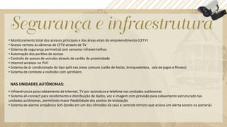 • Monitoramento total dos acessos principais e das áreas vitais do empreendimento (CFTV)
• Acesso remoto às câmeras de CFTV através de TV
• Sistema de segurança perimetral com sensores infravermelhos
• Automação dos portões de acesso
• Controle de acesso de veículos através de cartão de proximidade
• Internet wireless no PUC
• Sistema de ar condicionado do tipo split nas áreas comuns (salão de festas, brinquedoteca, sala de jogos e fitness)
• Sistema de combate a incêndio com sprinklers




• Infraestrutura para cabeamento de Internet, TV por assinatura e telefone nas unidades autônomas
• Sistema all-connect para recebimento e distribuição de dados, voz e imagem com previsão para cabeamento estruturado nas
unidades autônomas, permitindo maior flexibilidade dos pontos de instalação
• Sistema de alarme antipânico SOS (botão em um dos cômodos da casa e controle remoto que aciona um alerta sonoro na portaria)
 