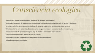 • Previsão para instalação de medidores individuais de água por apartamento;
• Iluminação com sensor de presença nas áreas técnicas e de serviço, como lixeiras, halls de serviço e depósitos;
• Torneiras e válvulas sanitárias economizadoras de água nas copas e nos sanitários das áreas comuns;
• Válvulas sanitárias com racionalização de consumo de água nas copas e nos sanitários das áreas comuns;
• Reaproveitamento da água da chuva para rega de plantas e limpeza das áreas comuns.
• Compartimento para coleta seletiva de lixo no subsolo;
• Iluminação otimizada nas garagens através de circuitos independentes.
• Utilização de madeira certificada.
 