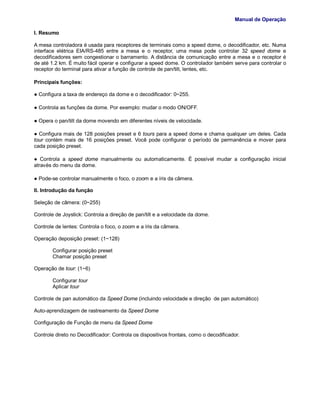 Manual de Operação
I. Resumo
A mesa controladora é usada para receptores de terminais como a speed dome, o decodificador, etc. Numa
interface elétrica EIA/RS-485 entre a mesa e o receptor, uma mesa pode controlar 32 speed dome e
decodificadores sem congestionar o barramento. A distância de comunicação entre a mesa e o receptor é
de até 1.2 km. É muito fácil operar e configurar a speed dome. O controlador também serve para controlar o
receptor do terminal para ativar a função de controle de pan/tilt, lentes, etc.
Principais funções:
● Configura a taxa de endereço da dome e o decodificador: 0~255.
● Controla as funções da dome. Por exemplo: mudar o modo ON/OFF.
● Opera o pan/tilt da dome movendo em diferentes níveis de velocidade.
● Configura mais de 128 posições preset e 6 tours para a speed dome e chama qualquer um deles. Cada
tour contém mais de 16 posições preset. Você pode configurar o período de permanência e mover para
cada posição preset.
● Controla a speed dome manualmente ou automaticamente. É possível mudar a configuração inicial
através do menu da dome.
● Pode-se controlar manualmente o foco, o zoom e a íris da câmera.
II. Introdução da função
Seleção de câmera: (0~255)
Controle de Joystick: Controla a direção de pan/tilt e a velocidade da dome.
Controle de lentes: Controla o foco, o zoom e a íris da câmera.
Operação deposição preset: (1~128)
Configurar posição preset
Chamar posição preset
Operação de tour: (1~6)
Configurar tour
Aplicar tour
Controle de pan automático da Speed Dome (incluindo velocidade e direção de pan automático)
Auto-aprendizagem de rastreamento da Speed Dome
Configuração de Função de menu da Speed Dome
Controle direto no Decodificador: Controla os dispositivos frontais, como o decodificador.
 