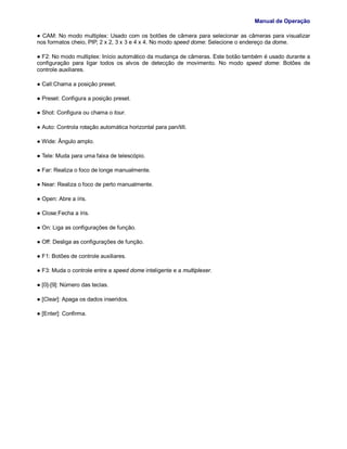Manual de Operação
● CAM: No modo multiplex: Usado com os botões de câmera para selecionar as câmeras para visualizar
nos formatos cheio, PIP, 2 x 2, 3 x 3 e 4 x 4. No modo speed dome: Selecione o endereço da dome.
● F2: No modo multiplex: Início automático da mudança de câmeras. Este botão também é usado durante a
configuração para ligar todos os alvos de detecção de movimento. No modo speed dome: Botões de
controle auxiliares.
● Call:Chama a posição preset.
● Preset: Configura a posição preset.
● Shot: Configura ou chama o tour.
● Auto: Controla rotação automática horizontal para pan/tilt.
● Wide: Ângulo amplo.
● Tele: Muda para uma faixa de telescópio.
● Far: Realiza o foco de longe manualmente.
● Near: Realiza o foco de perto manualmente.
● Open: Abre a íris.
● Close:Fecha a íris.
● On: Liga as configurações de função.
● Off: Desliga as configurações de função.
● F1: Botões de controle auxiliares.
● F3: Muda o controle entre a speed dome inteligente e a multiplexer.
● [0]-[9]: Número das teclas.
● [Clear]: Apaga os dados inseridos.
● [Enter]: Confirma.
 