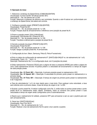 Manual de Operação
V. Operação da mesa
1. Selecione o endereço da Speed Dome: [CAM]+[N]+[ENTER]
Visualização: Current CamID: 001(Atual CamID: 001)
Descrição:N - - No. Da câmera de 0 a 255
Função: Selecione o endereço da câmera a ser controlada. Quando o valor N estiver em conformidade com
o endereço da Speed Dome, ela estará sob controle.
2. Configure a posição preset: [PRESET]+[N]+[ENTER]
Visualização: Preset No:001
Descrição: N - - No. da posição preset de 1 a 128.
Função: Posição atual de armazenamento e referência como posição de preset No.N.
3.Chame a posição preset: [CALL]+[N]+[Enter]
Visualização: Call Number 001 (Chame Nº 001)
Descrição: N - - No. da posição preset de 1 a 128.
Função: Transfere a câmera para a posição de preset No.N.
4.Cancela a posição de preset: [PRESET]+[N]+OFF]
Visualização: Preset No:001
Descrição: N - - No. da posição preset de 1 a 128.
Função: Apagar a posição preset No. N armazenada.
5. Configuração do tour: (Neon, Samsung, Pelco-D, Pelco-P acessíveis):
● Entre no status da configuração de rastreamento ₤º [SHOT]+[N]+ON] (₤º no. de rastreamento de 1 a 6).
Visualização: Track = 01 Sum = 6
Descrição: Rastreamento No.1 é a configuração atual, com 6 posições de preset.
● Editar rastreamento: Pressione [TELE] para a página de baixo e pressione [WIDE] para editar a página de
cima. Cada rastreamento envolve 16 pontos preset e a velocidade de funcionamento e o tempo de origem
de cada posição preset.
Visualização: No.: 01 Point: 001→ Descrição: A primeira posição preset no rastreamento é 001.
Visualização: No.: 01 Speed: 001→ Descrição: A velocidade do primeiro ponto preset no rastreamento é a
primeira classe.
Visualização: No.: 01 Time: 001→ Descrição: O tempo de origem do primeiro ponto preset no rastreamento
é de 4 segundos.
● Taxa de velocidade:de 1 a 8, do mais rápido para o mais lento. Para qualquer outra velocidade, a taxa
será referida como a primeira classe. A taxa de tempo de origem é de 1 a 255.
● Quando o ponto preset No. N estiver configurado como No. 0, então todos os pontos preset antes o ponto
preset No.N no rastreamento serão válidos. Entretanto, todos os números dos pontos preset e suas
velocidades e tempo de origem serão configurados como 0 automaticamente.
● Depois que o rastreamento for editado, pressione OFF para armazenar e sair ao usar o joystick para sair
sem armazenamento.
6. Gerar tour: [SHOT]+[N]+[Enter]
Visualização: Input Tour No:01
Descrição: N - - No. do rastreamento de 1 a 6.
Função: Realizar o tour de rastreamento No.N e parar o tour usando o joystick.
 