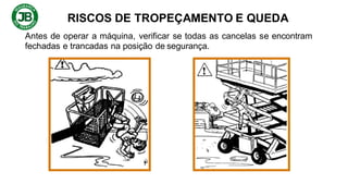 RISCOS DE TROPEÇAMENTO E QUEDA
Antes de operar a máquina, verificar se todas as cancelas se encontram
fechadas e trancadas na posição de segurança.
 