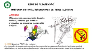 REDE DE ALTATENSÃO
MANTENHA DISTÂNCIA RECOMENDADA DE REDES ELÉTRICAS
ATENÇÃO
Não aproxime o equipamento de redes
elétricas, a menos que todas as
precauções de segurança tenham sido
tomadas.
18.12.39 No uso da PEMT, são vedados:
d) a operação de equipamento em situações que contrariem as especificações do fabricante quanto à
velocidade do ar, inclinação da plataforma em relação ao solo e proximidade a redes de energia elétrica;
 