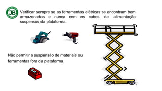 Verificar sempre se as ferramentas elétricas se encontram bem
armazenadas e nunca com os cabos de alimentação
suspensos da plataforma.
Não permitir a suspensão de materiais ou
ferramentas fora da plataforma.
 