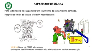 CAPACIDADE DE CARGA
Para cada modelo de equipamento tem-se um limite de carga máxima permitida.
Respeite os limites de carga e tenha um trabalho seguro.
18.12.39 No uso da PEMT, são vedados:
o transporte de trabalhadores e materiais não relacionados aos serviços em execução.
 
