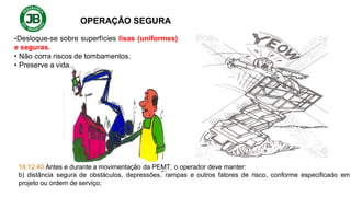 OPERAÇÃO SEGURA
•Desloque-se sobre superfícies lisas (uniformes)
e seguras.
• Não corra riscos de tombamentos.
• Preserve a vida.
18.12.40 Antes e durante a movimentação da PEMT, o operador deve manter:
b) distância segura de obstáculos, depressões, rampas e outros fatores de risco, conforme especificado em
projeto ou ordem de serviço;
 