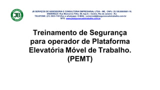 JB SERVIÇOS DE ASSESSORIA E CONSULTORIA EMPRESARIAL LTDA – ME. CNPJ: 25.108.808/0001-18.
ENDEREÇO: Rua Moncorvo Filho, 99, loja A – Centro, Rio de Janeiro - RJ.
TELEFONE: (21) 3933-1161(fixo e whatsapp) E-MAIL: comercial@jbsegurancadotrabalho.com.br
SITE: www.jbsegurancadotrabalho.com.br
Treinamento de Segurança
para operador de Plataforma
Elevatória Móvel de Trabalho.
(PEMT)
 