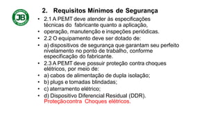 2. Requisitos Mínimos de Segurança
• 2.1 A PEMT deve atender às especificações
técnicas do fabricante quanto a aplicação,
• operação, manutenção e inspeções periódicas.
• 2.2 O equipamento deve ser dotado de:
• a) dispositivos de segurança que garantam seu perfeito
nivelamento no ponto de trabalho, conforme
especificação do fabricante.
• 2.3 A PEMT deve possuir proteção contra choques
elétricos, por meio de:
• a) cabos de alimentação de dupla isolação;
• b) plugs e tomadas blindadas;
• c) aterramento elétrico;
• d) Dispositivo Diferencial Residual (DDR).
Proteçãocontra Choques elétricos.
 
