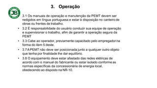 3. Operação
• 3.1 Os manuais de operação e manutenção da PEMT devem ser
redigidos em língua portuguesa e estar à disposição no canteiro de
obras ou frentes de trabalho.
• 3.2 É responsabilidade do usuário conduzir sua equipe de operação
e supervisionar o trabalho, afim de garantir a operação segura da
PEMT
• 3.3 Cabe ao operador, previamente capacitado pelo empregador na
forma do item 5 deste.
• 3.7A PEMT não deve ser posicionada junto a qualquer outro objeto
que tenha por finalidade lhe dar equilíbrio.
• 3.8 O equipamento deve estar afastado das redes elétricas de
acordo com o manual do fabricante ou estar isolado conforme as
normas específicas da concessionária de energia local,
obedecendo ao disposto na NR-10.
 