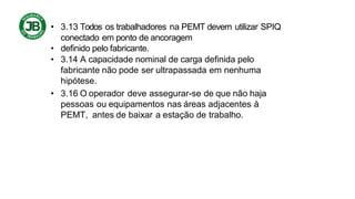 • 3.13 Todos os trabalhadores na PEMT devem utilizar SPIQ
conectado em ponto de ancoragem
• definido pelo fabricante.
• 3.14 A capacidade nominal de carga definida pelo
fabricante não pode ser ultrapassada em nenhuma
hipótese.
• 3.16 O operador deve assegurar-se de que não haja
pessoas ou equipamentos nas áreas adjacentes à
PEMT, antes de baixar a estação de trabalho.
 