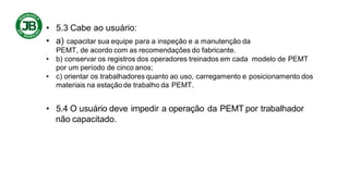 • 5.3 Cabe ao usuário:
• a) capacitar sua equipe para a inspeção e a manutenção da
PEMT, de acordo com as recomendações do fabricante.
• b) conservar os registros dos operadores treinados em cada modelo de PEMT
por um período de cinco anos;
• c) orientar os trabalhadores quanto ao uso, carregamento e posicionamento dos
materiais na estaçãode trabalho da PEMT.
• 5.4 O usuário deve impedir a operação da PEMT por trabalhador
não capacitado.
 