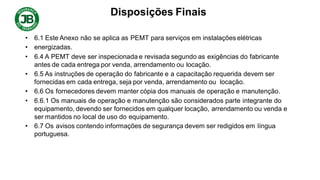 Disposições Finais
• 6.1 Este Anexo não se aplica as PEMT para serviços em instalações elétricas
• energizadas.
• 6.4 A PEMT deve ser inspecionada e revisada segundo as exigências do fabricante
antes de cada entrega por venda, arrendamento ou locação.
• 6.5 As instruções de operação do fabricante e a capacitação requerida devem ser
fornecidas em cada entrega, seja por venda, arrendamento ou locação.
• 6.6 Os fornecedores devem manter cópia dos manuais de operação e manutenção.
• 6.6.1 Os manuais de operação e manutenção são considerados parte integrante do
equipamento, devendo ser fornecidos em qualquer locação, arrendamento ou venda e
ser mantidos no local de uso do equipamento.
• 6.7 Os avisos contendo informações de segurança devem ser redigidos em língua
portuguesa.
 