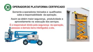 OPERADORDE PLATAFORMA CERTIFICADO
Somente a operadores treinados e qualificados
cabe a responsabilidade da operação.
Assim se obtém maior segurança, produtividade e
aproveitamento na execução dos serviços.
É o responsável direto pela segurança da operação,
pessoas e demais bens interligados a ela.
 