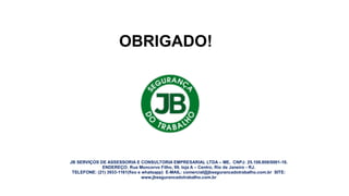 OBRIGADO!
JB SERVIÇOS DE ASSESSORIA E CONSULTORIA EMPRESARIAL LTDA – ME. CNPJ: 25.108.808/0001-18.
ENDEREÇO: Rua Moncorvo Filho, 99, loja A – Centro, Rio de Janeiro - RJ.
TELEFONE: (21) 3933-1161(fixo e whatsapp) E-MAIL: comercial@jbsegurancadotrabalho.com.br SITE:
www.jbsegurancadotrabalho.com.br
 