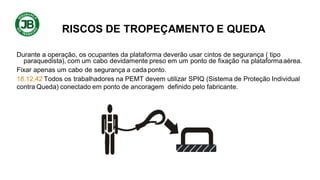 RISCOS DE TROPEÇAMENTO E QUEDA
Durante a operação, os ocupantes da plataforma deverão usar cintos de segurança ( tipo
paraquedista), com um cabo devidamente preso em um ponto de fixação na plataformaaérea.
Fixar apenas um cabo de segurança a cada ponto.
18.12.42 Todos os trabalhadores na PEMT devem utilizar SPIQ (Sistema de Proteção Individual
contra Queda) conectado em ponto de ancoragem definido pelo fabricante.
 