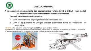DESLOCAMENTO
A velocidade de deslocamento dos equipamentos variam de 0,6 a 6 Km/h ( em média)
ou dependendo da plataforma estes valores são diferentes.
Temos2 variantes de deslocamento:
1. Com o equipamento na posição recolhida (velocidade alta).
2. Com o equipamento na posição elevada (velocidade baixa ou velocidade de
segurança).
18.12.40 Antes e durante a movimentação da PEMT, o operador deve manter:
d) limitação da velocidade de deslocamento da PEMT, observando as condições da superfície, o trânsito, a visibilidade,
a existência de declives, a localização da equipe e outros fatores de risco de acidente.
 