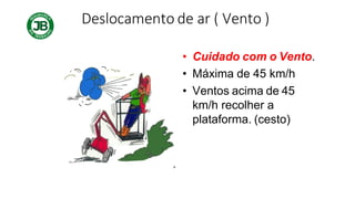 Deslocamento de ar ( Vento )
• Cuidado com o Vento.
• Máxima de 45 km/h
• Ventos acima de 45
km/h recolher a
plataforma. (cesto)
 