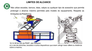 LIMITES DE ALCANCE
Não utilize escadas, bancos, latas, calços ou qualquer tipo de acessório que permita
prolongar o alcance máximo permitido pelo modelo do equipamento. Respeite as
limitações da Plataforma.
18.12.39 No uso da PEMT, são vedados:
a) o uso de pranchas, escadas e outros dispositivos que visem atingir maior altura ou distância
sobre a mesma;
 