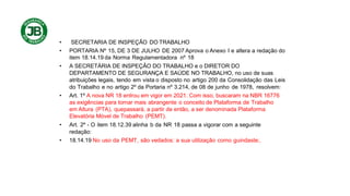 • SECRETARIA DE INSPEÇÃO DO TRABALHO
• PORTARIA Nº 15, DE 3 DE JULHO DE 2007 Aprova o Anexo I e altera a redação do
item 18.14.19 da Norma Regulamentadora nº 18
• A SECRETÁRIA DE INSPEÇÃO DO TRABALHO e o DIRETOR DO
DEPARTAMENTO DE SEGURANÇA E SAÚDE NO TRABALHO, no uso de suas
atribuições legais, tendo em vista o disposto no artigo 200 da Consolidação das Leis
do Trabalho e no artigo 2º da Portaria nº 3.214, de 08 de junho de 1978, resolvem:
• Art. 1º A nova NR 18 entrou em vigor em 2021. Com isso, buscaram na NBR 16776
as exigências para tornar mais abrangente o conceito de Plataforma de Trabalho
em Altura (PTA), quepassará, a partir de então, a ser denominada Plataforma
Elevatória Móvel de Trabalho (PEMT).
• Art. 2º - O item 18.12.39 alinha b da NR 18 passa a vigorar com a seguinte
redação:
• 18.14.19 No uso da PEMT, são vedados: a sua utilização como guindaste;.
 