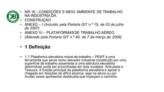 • NR 18 - CONDIÇÕES E MEIO AMBIENTE DE TRABALHO
NA INDÚSTRIA DA
• CONSTRUÇÃO
• ANEXO – I (Incluído pela Portaria SIT n.º 15, de 03 de julho
de 2007)
• ANEXO IV – PLATAFORMAS DE TRABALHO AÉREO
• (Alterado pela Portaria SIT n.º 40, de 7 de março de 2008)
• 1 Definição
• 1.1 Plataforma elevatória móvel de trabalho – PEMT é uma
ferramenta que serve como elevador industrial constituído por uma
superfície de trabalho assentada a uma estrutura elevatória
deformável, pode ser encontradas em dois modelos: Articulada e
Tesoura. A função principal da plataforma elevatória é apoiar a
chegada em direções de difícil alcance, seja na altura ou por
muitas vezes apresentar obstáculos que impeçam o caminho.
 