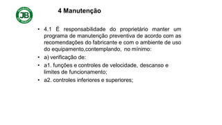 4 Manutenção
• 4.1 É responsabilidade do proprietário manter um
programa de manutenção preventiva de acordo com as
recomendações do fabricante e com o ambiente de uso
do equipamento,contemplando, no mínimo:
• a) verificação de:
• a1. funções e controles de velocidade, descanso e
limites de funcionamento;
• a2. controles inferiores e superiores;
 