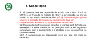5. Capacitação
• 5.1 O operador deve ser capacitado de acordo com o item 18.14.2 da
NR-18 e ser treinado no modelo de PEMT a ser utilizado, ou em um
similar, no seu próprio local de trabalho. (18.14.2 A capacitação, quando
envolver a operação de máquina ou equipamento, deve ser
• compatível com a máquina ou equipamento a ser utilizado.)
• 5.2 O conteúdo dos treinamentos periódico e eventual será definido pelo
empregador e deve contemplar os princípios básicos de segurança
compatíveis com o equipamento e a atividade a ser desenvolvida no
local de trabalho.
• 5.2.1 A comprovação da capacitação deve ser feita por meio de
certificado.
 