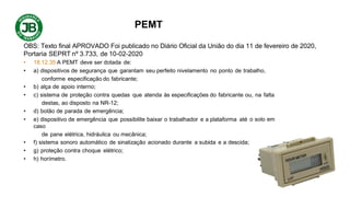 PEMT
OBS: Texto final APROVADO Foi publicado no Diário Oficial da União do dia 11 de fevereiro de 2020,
Portaria SEPRT nº 3.733, de 10-02-2020
• 18.12.35 A PEMT deve ser dotada de:
• a) dispositivos de segurança que garantam seu perfeito nivelamento no ponto de trabalho,
conforme especificação do fabricante;
• b) alça de apoio interno;
• c) sistema de proteção contra quedas que atenda às especificações do fabricante ou, na falta
destas, ao disposto na NR-12;
• d) botão de parada de emergência;
• e) dispositivo de emergência que possibilite baixar o trabalhador e a plataforma até
caso
de pane elétrica, hidráulica ou mecânica;
• f) sistema sonoro automático de sinalização acionado durante a subida e a descida;
• g) proteção contra choque elétrico;
• h) horímetro.
o solo em
 