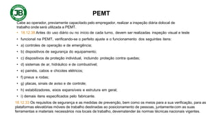 PEMT
Cabe ao operador, previamente capacitado pelo empregador, realizar a inspeção diária dolocal de
trabalho onde será utilizada a PEMT.
• 18.12.38 Antes do uso diário ou no início de cada turno, devem ser realizadas inspeção visual e teste
• funcional na PEMT, verificando-se o perfeito ajuste e o funcionamento dos seguintes itens:
• a) controles de operação e de emergência;
• b) dispositivos de segurança do equipamento;
• c) dispositivos de proteção individual, incluindo proteção contra quedas;
• d) sistemas de ar, hidráulico e de combustível;
• e) painéis, cabos e chicotes elétricos;
• f) pneus e rodas;
• g) placas, sinais de aviso e de controle;
• h) estabilizadores, eixos expansíveis e estrutura em geral;
• i) demais itens especificados pelo fabricante.
18.12.33 Os requisitos de segurança e as medidas de prevenção, bem como os meios para a sua verificação, para as
plataformas elevatórias móveis de trabalho destinadas ao posicionamento de pessoas, juntamentecom as suas
ferramentas e materiais necessários nos locais de trabalho, devematender às normas técnicas nacionais vigentes.
 