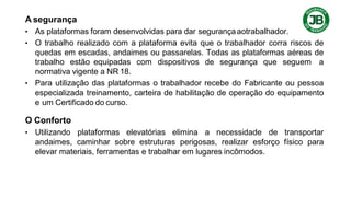 A segurança
• As plataformas foram desenvolvidas para dar segurançaaotrabalhador.
• O trabalho realizado com a plataforma evita que o trabalhador corra riscos de
quedas em escadas, andaimes ou passarelas. Todas as plataformas aéreas de
trabalho estão equipadas com dispositivos de segurança que seguem a
normativa vigente a NR 18.
• Para utilização das plataformas o trabalhador recebe do Fabricante ou pessoa
especializada treinamento, carteira de habilitação de operação do equipamento
e um Certificado do curso.
O Conforto
• Utilizando plataformas elevatórias elimina a necessidade de transportar
andaimes, caminhar sobre estruturas perigosas, realizar esforço físico para
elevar materiais, ferramentas e trabalhar em lugares incômodos.
 