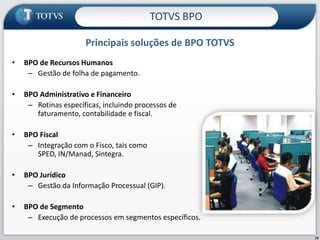 TOTVS BPO

                      Principais soluções de BPO TOTVS
•   BPO de Recursos Humanos
     – Gestão de folha de pagamento.

•   BPO Administrativo e Financeiro
     – Rotinas específicas, incluindo processos de
       faturamento, contabilidade e fiscal.

•   BPO Fiscal
     – Integração com o Fisco, tais como
       SPED, IN/Manad, Sintegra.

•   BPO Jurídico
     – Gestão da Informação Processual (GIP).

•   BPO de Segmento
     – Execução de processos em segmentos específicos.

                                                         10
 