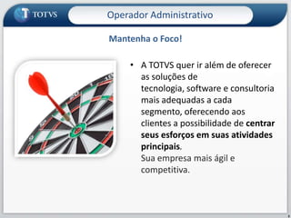Operador Administrativo

Mantenha o Foco!

    • A TOTVS quer ir além de oferecer
      as soluções de
      tecnologia, software e consultoria
      mais adequadas a cada
      segmento, oferecendo aos
      clientes a possibilidade de centrar
      seus esforços em suas atividades
      principais.
      Sua empresa mais ágil e
      competitiva.



                                            3
 