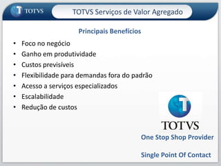 TOTVS Serviços de Valor Agregado

                      Principais Benefícios
•   Foco no negócio
•   Ganho em produtividade
•   Custos previsíveis
•   Flexibilidade para demandas fora do padrão
•   Acesso a serviços especializados
•   Escalabilidade
•   Redução de custos



                                          One Stop Shop Provider

                                          Single Point Of Contact
                                                                    6
 