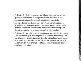  El desarrollo de la humanidad ha sido posible en gran medida
gracias al dominio de la energía transformándola en otras
formas más adaptadas según la necesidad necesitada
 La importancia que tienen los operadores tecnológicos en la
actualidad, es de gran magnitud, ya que a través de ellos se ha
dado la civilización en el mundo transformando la energía en
distintos aspectos para mayor comodidad del hombre
 El desarrollo tecnológico de la humanidad a través del tiempo ha
sido posible en gran medida gracias al dominio de la energía en
sus diferentes manifestaciones, transformándola en otras formas
más adaptadas a la satisfacción de sus necesidades específicas.
La conversión de la energía en efectos utilizables se realiza a
través de operadores
 