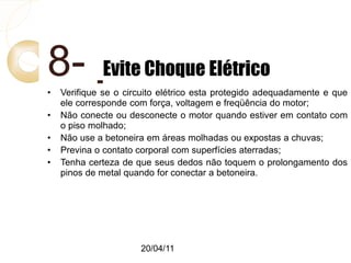 20/04/11
8- Evite Choque Elétrico
• Verifique se o circuito elétrico esta protegido adequadamente e que
ele corresponde com força, voltagem e freqüência do motor;
• Não conecte ou desconecte o motor quando estiver em contato com
o piso molhado;
• Não use a betoneira em áreas molhadas ou expostas a chuvas;
• Previna o contato corporal com superfícies aterradas;
• Tenha certeza de que seus dedos não toquem o prolongamento dos
pinos de metal quando for conectar a betoneira.
 