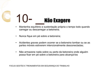 10- Não Exagere
• Mantenha equilíbrio e sustentação própria o tempo todo quando
carregar ou descarregar a betoneira;
• Nunca fique em pé sobre a betoneira;
• Acidentes graves podem ocorrer se a betoneira tombar ou se as
partes móveis estiverem intencionalmente desconectadas;
• Não armazene nada sobre ou perto da betoneira onde alguém
possa ficar em pé sobre a betoneira para alcançá-los
FOCUS GESTÃO E TREINAMENTOS EM SEGURANÇA DO TRABALHO
 