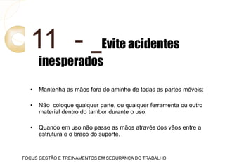 11 - Evite acidentes
inesperados
• Mantenha as mãos fora do aminho de todas as partes móveis;
• Não coloque qualquer parte, ou qualquer ferramenta ou outro
material dentro do tambor durante o uso;
• Quando em uso não passe as mãos através dos vãos entre a
estrutura e o braço do suporte.
FOCUS GESTÃO E TREINAMENTOS EM SEGURANÇA DO TRABALHO
 