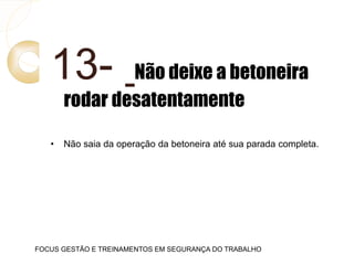 13- Não deixe a betoneira
rodar desatentamente
• Não saia da operação da betoneira até sua parada completa.
FOCUS GESTÃO E TREINAMENTOS EM SEGURANÇA DO TRABALHO
 