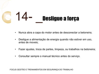 14- _Desligue a força
• Nunca abra a capa do motor antes de desconectar a betoneira;
• Desligue a alimentação de energia quando não estiver em uso,
antes de moveis;
• Fazer ajustes, troca de partes, limpeza, ou trabalhos na betoneira;
• Consultar sempre o manual técnico antes do serviço.
FOCUS GESTÃO E TREINAMENTOS EM SEGURANÇA DO TRABALHO
 