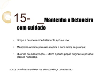 15- Mantenha a Betoneira
com cuidado
• Limpe a betoneira imediatamente após o uso;
• Mantenha-a limpa para uso melhor e com maior segurança;
• Quando da manutenção – utilize apenas peças originais e pessoal
técnico habilitado.
FOCUS GESTÃO E TREINAMENTOS EM SEGURANÇA DO TRABALHO
 