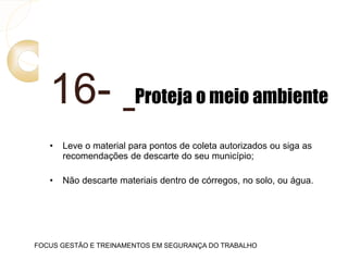 16- Proteja o meio ambiente
• Leve o material para pontos de coleta autorizados ou siga as
recomendações de descarte do seu município;
• Não descarte materiais dentro de córregos, no solo, ou água.
FOCUS GESTÃO E TREINAMENTOS EM SEGURANÇA DO TRABALHO
 