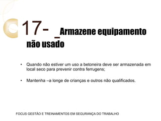 17- Armazene equipamento
não usado
• Quando não estiver um uso a betoneira deve ser armazenada em
local seco para prevenir contra ferrugens;
• Mantenha –a longe de crianças e outros não qualificados.
FOCUS GESTÃO E TREINAMENTOS EM SEGURANÇA DO TRABALHO
 
