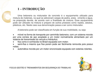 FOCUS GESTÃO E TREINAMENTOS EM SEGURANÇA DO TRABALHO
1 – INTRODUÇÃO
Uma betoneira ou misturador de concreto é o equipamento utilizado para
mistura de materiais, na qual se adicionam cargas de pedra, areia, cimento e água,
na proporção devida, de acordo com a finalidade da mistura. Esse equipamento
pode ser utilizado na mistura e preparo de outros produtos como rações, adubos,
plásticos, etc. Neste caso sua denominação passa a ser como misturador.
A betoneira pode ser classificada em função de sua mobilidade, ou seja:
 móvel na forma de transporte por caminhão betoneira, com um sistema movido
por uma correia de aço acoplada a um motor normalmente alimentado por um
sistema de transmissão do veículo e hidráulico;
 fixa como é conhecida no Brasil equipada com motor;
 semi-fixa o mesmo que fixa porem pode ser fácilmente removida pois possui
rodas;
 automática movida por um motor sincronizada equipada com esteiras rolantes.
 