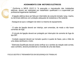 ACIONAMENTO COM MOTORES ELÉTRICOS
¨ Conforme a NR18 (18.21.1) “A execução e manutenção das instalações
elétricas, devem ser realizadas por trabalhador qualificado e a supervisão por
profissional legalmente habilitado”.
· A ligação elétrica deve ser feita por intermédio de conjunto tomada / plug macho,
ou terminais elétricos com proteção adequada de isoladores e fita isolante.
· Assegure-se que a voltagem da rede é a mesma do equipamento.
·
· O cabo de ligação deverá ser inteiriço, sem emendas, de modo a não haver
correntes de fuga.
· O circuito de ligação deverá ser protegido por interruptor de corrente de fuga do
tipo DR”.
· Cuidado especial deverá ser tomado quanto à queda de fases, pois a falta de
uma delas danificará o motor.
¨ Eletricista Qualificado deverá ainda verificar se o sentido da rotação está correta,
caso contrário, deverá providenciar a inversão de uma das fases.
FOCUS GESTÃO E TREINAMENTOS EM SEGURANÇA DO TRABALHO
 