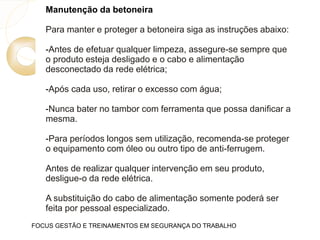 Manutenção da betoneira
Para manter e proteger a betoneira siga as instruções abaixo:
-Antes de efetuar qualquer limpeza, assegure-se sempre que
o produto esteja desligado e o cabo e alimentação
desconectado da rede elétrica;
-Após cada uso, retirar o excesso com água;
-Nunca bater no tambor com ferramenta que possa danificar a
mesma.
-Para períodos longos sem utilização, recomenda-se proteger
o equipamento com óleo ou outro tipo de anti-ferrugem.
Antes de realizar qualquer intervenção em seu produto,
desligue-o da rede elétrica.
A substituição do cabo de alimentação somente poderá ser
feita por pessoal especializado.
FOCUS GESTÃO E TREINAMENTOS EM SEGURANÇA DO TRABALHO
 