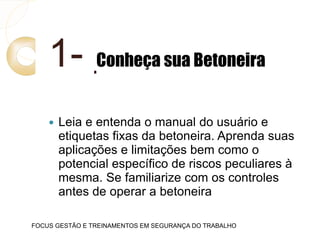 1- Conheça sua Betoneira
 Leia e entenda o manual do usuário e
etiquetas fixas da betoneira. Aprenda suas
aplicações e limitações bem como o
potencial específico de riscos peculiares à
mesma. Se familiarize com os controles
antes de operar a betoneira
FOCUS GESTÃO E TREINAMENTOS EM SEGURANÇA DO TRABALHO
 